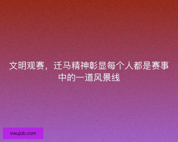 文明观赛，迁马精神彰显每个人都是赛事中的一道风景线