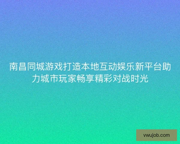 南昌同城游戏打造本地互动娱乐新平台助力城市玩家畅享精彩对战时光